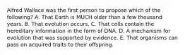 Alfred Wallace was the first person to propose which of the following? A. That Earth is MUCH older than a few thousand years. B. That evolution occurs. C. That cells contain the hereditary information in the form of DNA. D. A mechanism for evolution that was supported by evidence. E. That organisms can pass on acquired traits to their offspring.