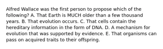 Alfred Wallace was the first person to propose which of the following? A. That Earth is MUCH older than a few thousand years. B. That evolution occurs. C. That cells contain the hereditary information in the form of DNA. D. A mechanism for evolution that was supported by evidence. E. That organisms can pass on acquired traits to their offspring.