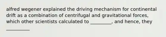 alfred wegener explained the driving mechanism for continental drift as a combination of centrifugal and gravitational forces, which other scientists calculated to _________, and hence, they __________