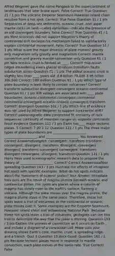 Alfred Wegener gave the name Pangaea to the supercontinent of landmasses that later broke apart.​ False Correct! True Question 21 / 1 pts The volcanic Emperor Seamount-Hawaiian Island chain resulted from a hot spot.​ Correct! True False Question 31 / 1 pts Sequences of deep-sea sediments, oceanic crust, and upper mantle rocks on land—called ophiolites—indicate the presence of an old convergent boundary.​ False Correct! True Question 41 / 1 pts Most scientists did not support Wegener's theory of continental drift because his mechanism failed to satisfactorily explain continental movement.​ False Correct! True Question 51 / 1 pts What is/are the major driver(s) of plate motion?​ ​gravity only ​magnetism only ​gravity and magnetism Correct! ​mantle convection and gravity ​mantle convection only Question 61 / 1 pts New oceanic crust is formed at ____.​ Correct! ​mid-ocean ridges ​meandering rivers ​glacial striations ​transform faults ​subduction zones Question 71 / 1 pts The oldest oceanic crust is slightly less than ____ years old.​ ​4.6 billion ​70,000 ​3.96 billion ​300,000 Correct! ​180 million Question 81 / 1 pts Which type of plate boundary is least likely to contain volcanoes?​ Correct! ​transform ​subduction ​divergent ​convergent ​oceanic-continental Question 91 / 1 pts Rift valleys are associated with ____ plate boundaries.​ ​oceanic-continental convergent ​continental-continental convergent ​oceanic-oceanic convergent ​transform Correct! ​divergent Question 101 / 1 pts Which line of evidence was not used by Alfred Wegener to support continental drift?​ Correct! ​paleomagnetic data ​continental fit ​similarity of rock sequences ​continuity of mountain ranges on opposite continents ​fossil evidence Question 111 / 1 pts Earth has____ major tectonic plates.​ ​5 Correct! ​7 ​20 ​2 ​12 Question 121 / 1 pts ​The three major types of plate boundaries are ____________________, ____________________, and ____________________. You Answered Correct Answersdivergent; convergent; transform transform; convergent; divergent; transform; divergent; convergent divergent; transform; convergent convergent; transform; divergent convergent; divergent; transform Question 131 / 1 pts Harry Hess used oceanographic research data to propose the theory of ____________________. Correct! Correct Answersseafloor spreading Question 143 / 3 pts Illustrate the effects of intraplate hot spots with specific examples. What do hot spots indicate about the movement of oceanic plates?​ Your Answer: Intraplate hots pots are the result of magma plumes beneath oceanic and continental plates. Hot spots are places where a column of magma has slowly risen to the earth's surface, forming a volcano. Although the plate moves over the magma plume, the magma plume stays in the same place. Therefore, these hot spots leave a trail of volcanoes as the continental or oceanic plate moves over it. Some examples are the Emperor Seamount-Hawaiian Island chain and Yellowstone National Park. Because these hot spots leave a trail of volcanoes, geologists can use this trail to determine the way that the plate is moving. Question 153 / 3 pts Explain the process of convection as it occurs on Earth , and include a diagram of a convection cell. Make sure your drawing shows Earth's core, mantle, crust, a spreading ridge, and a trench.​ Quiz 3 Question 15.docx Good! Question 161 / 1 pts Because tectonic plates move in response to mantle convection, each plate moves at the same rate.​ True Correct! False