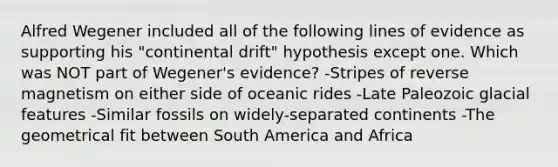 Alfred Wegener included all of the following lines of evidence as supporting his "continental drift" hypothesis except one. Which was NOT part of Wegener's evidence? -Stripes of reverse magnetism on either side of oceanic rides -Late Paleozoic glacial features -Similar fossils on widely-separated continents -The geometrical fit between South America and Africa