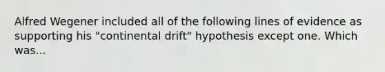 Alfred Wegener included all of the following lines of evidence as supporting his "continental drift" hypothesis except one. Which was...