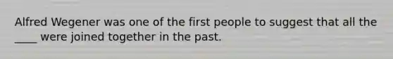 Alfred Wegener was one of the first people to suggest that all the ____ were joined together in the past.