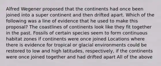 Alfred Wegener proposed that the continents had once been joined into a super continent and then drifted apart. Which of the following was a line of evidence that he used to make this proposal? The coastlines of continents look like they fit together in the past. Fossils of certain species seem to form continuous habitat zones if continents were once joined Locations where there is evidence for tropical or glacial environments could be restored to low and high latitudes, respectively, if the continents were once joined together and had drifted apart All of the above