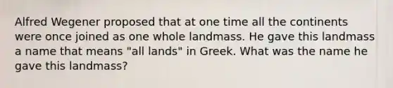 Alfred Wegener proposed that at one time all the continents were once joined as one whole landmass. He gave this landmass a name that means "all lands" in Greek. What was the name he gave this landmass?