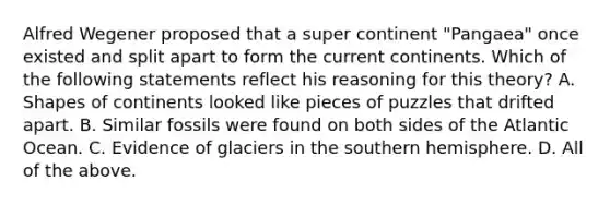 Alfred Wegener proposed that a super continent "Pangaea" once existed and split apart to form the current continents. Which of the following statements reflect his reasoning for this theory? A. Shapes of continents looked like pieces of puzzles that drifted apart. B. Similar fossils were found on both sides of the Atlantic Ocean. C. Evidence of glaciers in the southern hemisphere. D. All of the above.