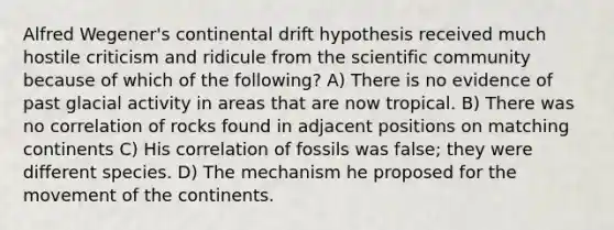 Alfred Wegener's continental drift hypothesis received much hostile criticism and ridicule from the scientific community because of which of the following? A) There is no evidence of past glacial activity in areas that are now tropical. B) There was no correlation of rocks found in adjacent positions on matching continents C) His correlation of fossils was false; they were different species. D) The mechanism he proposed for the movement of the continents.