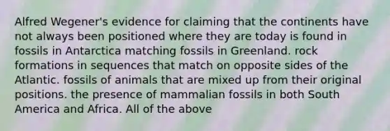 Alfred Wegener's evidence for claiming that the continents have not always been positioned where they are today is found in fossils in Antarctica matching fossils in Greenland. rock formations in sequences that match on opposite sides of the Atlantic. fossils of animals that are mixed up from their original positions. the presence of mammalian fossils in both South America and Africa. All of the above