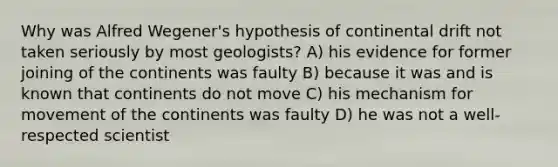 Why was Alfred Wegener's hypothesis of continental drift not taken seriously by most geologists? A) his evidence for former joining of the continents was faulty B) because it was and is known that continents do not move C) his mechanism for movement of the continents was faulty D) he was not a well-respected scientist