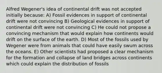 Alfred Wegener's idea of continental drift was not accepted initially because: A) Fossil evidences in support of continental drift were not convincing B) Geological evidences in support of continental drift were not convincing C) He could not propose a convincing mechanism that would explain how continents would drift on the surface of the earth. D) Most of the fossils used by Wegener were from animals that could have easily swum across the oceans. E) Other scientists had proposed a clear mechanism for the formation and collapse of land bridges across continents which could explain the distribution of fossils