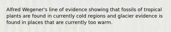 Alfred Wegener's line of evidence showing that fossils of tropical plants are found in currently cold regions and glacier evidence is found in places that are currently too warm.