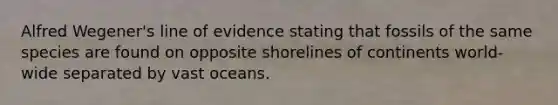 Alfred Wegener's line of evidence stating that fossils of the same species are found on opposite shorelines of continents world-wide separated by vast oceans.