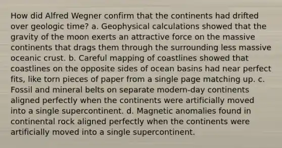 How did Alfred Wegner confirm that the continents had drifted over geologic time? a. Geophysical calculations showed that the gravity of the moon exerts an attractive force on the massive continents that drags them through the surrounding less massive oceanic crust. b. Careful mapping of coastlines showed that coastlines on the opposite sides of ocean basins had near perfect fits, like torn pieces of paper from a single page matching up. c. Fossil and mineral belts on separate modern-day continents aligned perfectly when the continents were artificially moved into a single supercontinent. d. Magnetic anomalies found in continental rock aligned perfectly when the continents were artificially moved into a single supercontinent.