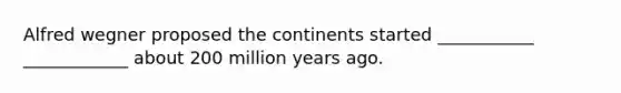 Alfred wegner proposed the continents started ___________ ____________ about 200 million years ago.
