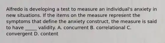 Alfredo is developing a test to measure an individual's anxiety in new situations. If the items on the measure represent the symptoms that define the anxiety construct, the measure is said to have _____ validity. A. concurrent B. correlational C. convergent D. content