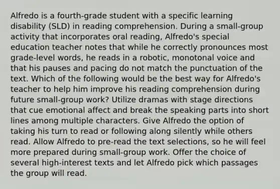 Alfredo is a fourth-grade student with a specific learning disability (SLD) in reading comprehension. During a small-group activity that incorporates oral reading, Alfredo's special education teacher notes that while he correctly pronounces most grade-level words, he reads in a robotic, monotonal voice and that his pauses and pacing do not match the punctuation of the text. Which of the following would be the best way for Alfredo's teacher to help him improve his reading comprehension during future small-group work? Utilize dramas with stage directions that cue emotional affect and break the speaking parts into short lines among multiple characters. Give Alfredo the option of taking his turn to read or following along silently while others read. Allow Alfredo to pre-read the text selections, so he will feel more prepared during small-group work. Offer the choice of several high-interest texts and let Alfredo pick which passages the group will read.