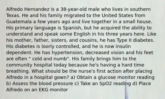 Alfredo Hernandez is a 38-year-old male who lives in southern Texas. He and his family migrated to the United States from Guatemala a few years ago and live together in a small house. His primary language is Spanish, but he acquired the ability to understand and speak some English in his three years here. Like his mother, father, sisters, and cousins, he has Type II diabetes. His diabetes is loorly controlled, and he is now insulin dependent. He has hypertension, decreased vision and his feet are often " cold and numb". His family brings him to the community hospital today because he's having a hard time breathing. What should be the nurse's first action after placing Alfredo in a hospital gown? a) Obtain a glucose monitor reading b) Assess the blood pressure c) Take an SpO2 reading d) Place Alfredo on an EKG monitor