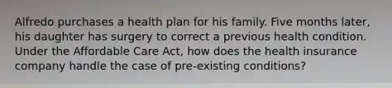 Alfredo purchases a health plan for his family. Five months later, his daughter has surgery to correct a previous health condition. Under the Affordable Care Act, how does the health insurance company handle the case of pre-existing conditions?