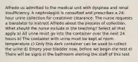 Alfredo us admitted to the medical unit with dyspnea and renal insufficiency. A nephrologist is consulted and prescribes a 24-hour urine collection for creatinine clearance. The nurse requests a translator to instruct Alfredo about the process of collection. What should the nurse include in the teaching? Select all that apply a) All urine must go into the container over the next 24 hours b) The container with urine must be kept at room temperature c) Only this dark container can be used to collect the urine d) Empty your bladder now, before we begin the test e) There will be signs in the bathroom alerting the staff of this test