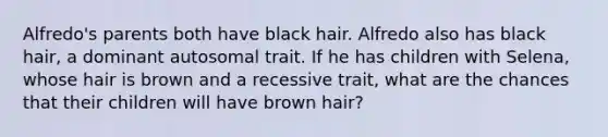 Alfredo's parents both have black hair. Alfredo also has black hair, a dominant autosomal trait. If he has children with Selena, whose hair is brown and a recessive trait, what are the chances that their children will have brown hair?