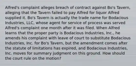 Alfred's complaint alleges breach of contract against Bo's Tavern, alleging that the Tavern failed to pay Alfred for liquor Alfred supplied it. Bo's Tavern is actually the trade name for Bodacious Industries, LLC, whose agent for service of process was served Alfred's complaint one month after it was filed. When Alfred learns that the proper party is Bodacious Industries, Inc., he amends his complaint with leave of court to substitute Bodacious Industries, Inc. for Bo's Tavern, but the amendment comes after the statute of limitations has expired, and Bodacious Industries, Inc. moves for summary judgment on this ground. How should the court rule on the motion?