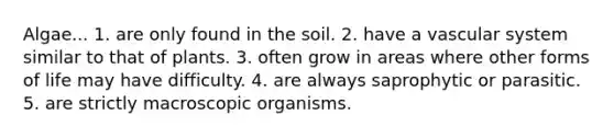 Algae... 1. are only found in the soil. 2. have a vascular system similar to that of plants. 3. often grow in areas where other forms of life may have difficulty. 4. are always saprophytic or parasitic. 5. are strictly macroscopic organisms.