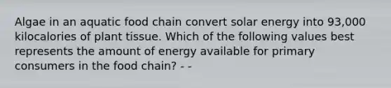 Algae in an aquatic food chain convert solar energy into 93,000 kilocalories of plant tissue. Which of the following values best represents the amount of energy available for primary consumers in the food chain? - -