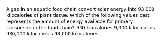 Algae in an aquatic food chain convert solar energy into 93,000 kilocalories of plant tissue. Which of the following values best represents the amount of energy available for primary consumers in the food chain? 930 kilocalories 9,300 kilocalories 930,000 kilocalories 93,000 kilocalories