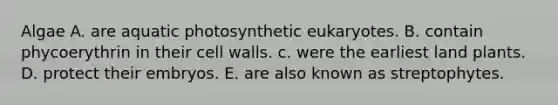 Algae A. are aquatic photosynthetic eukaryotes. B. contain phycoerythrin in their cell walls. c. were the earliest land plants. D. protect their embryos. E. are also known as streptophytes.