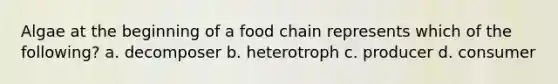 Algae at the beginning of a food chain represents which of the following? a. decomposer b. heterotroph c. producer d. consumer