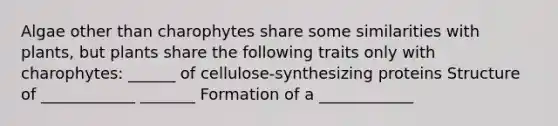 Algae other than charophytes share some similarities with plants, but plants share the following traits only with charophytes: ______ of cellulose-synthesizing proteins Structure of ____________ _______ Formation of a ____________