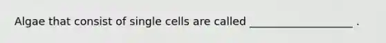 Algae that consist of single cells are called ___________________ .