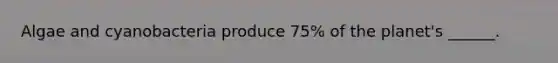 Algae and cyanobacteria produce 75% of the planet's ______.