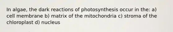 In algae, the dark reactions of photosynthesis occur in the: a) cell membrane b) matrix of the mitochondria c) stroma of the chloroplast d) nucleus