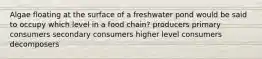 Algae floating at the surface of a freshwater pond would be said to occupy which level in a food chain? producers primary consumers secondary consumers higher level consumers decomposers