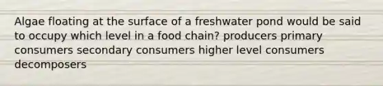 Algae floating at the surface of a freshwater pond would be said to occupy which level in a food chain? producers primary consumers secondary consumers higher level consumers decomposers
