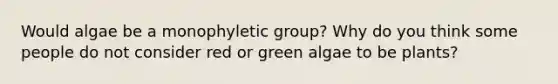 Would algae be a monophyletic group? Why do you think some people do not consider red or green algae to be plants?