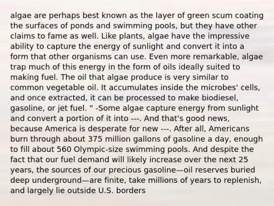 algae are perhaps best known as the layer of green scum coating the surfaces of ponds and swimming pools, but they have other claims to fame as well. Like plants, algae have the impressive ability to capture the energy of sunlight and convert it into a form that other organisms can use. Even more remarkable, algae trap much of this energy in the form of oils ideally suited to making fuel. The oil that algae produce is very similar to common vegetable oil. It accumulates inside the microbes' cells, and once extracted, it can be processed to make biodiesel, gasoline, or jet fuel. " -Some algae capture energy from sunlight and convert a portion of it into ---. And that's good news, because America is desperate for new ---. After all, Americans burn through about 375 million gallons of gasoline a day, enough to fill about 560 Olympic-size swimming pools. And despite the fact that our fuel demand will likely increase over the next 25 years, the sources of our precious gasoline—oil reserves buried deep underground—are finite, take millions of years to replenish, and largely lie outside U.S. borders