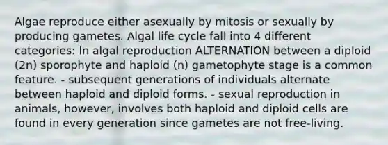 Algae reproduce either asexually by mitosis or sexually by producing gametes. Algal life cycle fall into 4 different categories: In algal reproduction ALTERNATION between a diploid (2n) sporophyte and haploid (n) gametophyte stage is a common feature. - subsequent generations of individuals alternate between haploid and diploid forms. - sexual reproduction in animals, however, involves both haploid and diploid cells are found in every generation since gametes are not free-living.