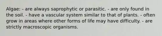 Algae: - are always saprophytic or parasitic. - are only found in the soil. - have a vascular system similar to that of plants. - often grow in areas where other forms of life may have difficulty. - are strictly macroscopic organisms.