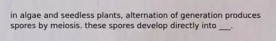 in algae and seedless plants, alternation of generation produces spores by meiosis. these spores develop directly into ___.