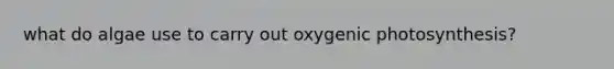 what do algae use to carry out oxygenic photosynthesis?