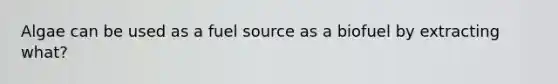Algae can be used as a fuel source as a biofuel by extracting what?