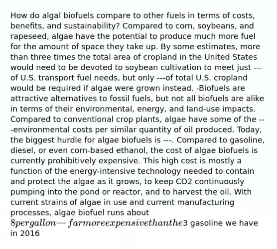 How do algal biofuels compare to other fuels in terms of costs, benefits, and sustainability? Compared to corn, soybeans, and rapeseed, algae have the potential to produce much more fuel for the amount of space they take up. By some estimates, <a href='https://www.questionai.com/knowledge/keWHlEPx42-more-than' class='anchor-knowledge'>more than</a> three times the total area of cropland in the United States would need to be devoted to soybean cultivation to meet just ---of U.S. transport fuel needs, but only ---of total U.S. cropland would be required if algae were grown instead. -Biofuels are attractive alternatives to fossil fuels, but not all biofuels are alike in terms of their environmental, energy, and land-use impacts. Compared to conventional crop plants, algae have some of the ---environmental costs per similar quantity of oil produced. Today, the biggest hurdle for algae biofuels is ---. Compared to gasoline, diesel, or even corn-based ethanol, the cost of algae biofuels is currently prohibitively expensive. This high cost is mostly a function of the energy-intensive technology needed to contain and protect the algae as it grows, to keep CO2 continuously pumping into the pond or reactor, and to harvest the oil. With current strains of algae in use and current manufacturing processes, algae biofuel runs about 8 per gallon—far more expensive than the3 gasoline we have in 2016