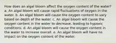 How does an algal bloom affect the oxygen content of the water? a. An algal bloom will cause rapid fluctuations of oxygen in the water. b. An algal bloom will cause the oxygen content to vary based on depth of the water. c. An algal bloom will cause the oxygen content in the water to decrease, leading to hypoxic conditions. d. An algal bloom will cause the oxygen content in the water to increase overall. e. An algal bloom will have no impact on the oxygen content of the water.