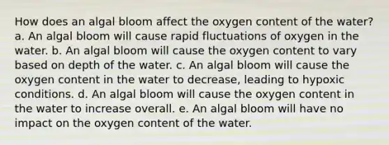 How does an algal bloom affect the oxygen content of the water? a. An algal bloom will cause rapid fluctuations of oxygen in the water. b. An algal bloom will cause the oxygen content to vary based on depth of the water. c. An algal bloom will cause the oxygen content in the water to decrease, leading to hypoxic conditions. d. An algal bloom will cause the oxygen content in the water to increase overall. e. An algal bloom will have no impact on the oxygen content of the water.