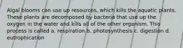 Algal blooms can use up resources, which kills the aquatic plants. These plants are decomposed by bacteria that use up the oxygen in the water and kills all of the other organism. This process is called a. respiration b. photosynthesis c. digestion d. eutrophication