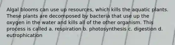 Algal blooms can use up resources, which kills the aquatic plants. These plants are decomposed by bacteria that use up the oxygen in the water and kills all of the other organism. This process is called a. respiration b. photosynthesis c. digestion d. eutrophication