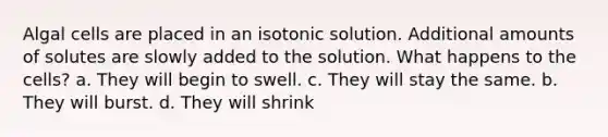 Algal cells are placed in an isotonic solution. Additional amounts of solutes are slowly added to the solution. What happens to the cells? a. They will begin to swell. c. They will stay the same. b. They will burst. d. They will shrink