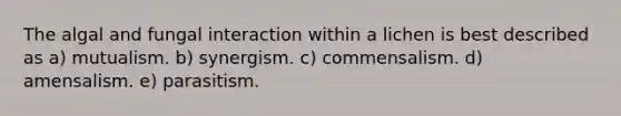 The algal and fungal interaction within a lichen is best described as a) mutualism. b) synergism. c) commensalism. d) amensalism. e) parasitism.